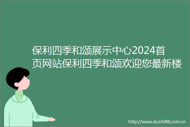 保利四季和颂展示中心2024首页网站保利四季和颂欢迎您最新楼盘详情营销中心在售户型备案价售楼中心400服务电话