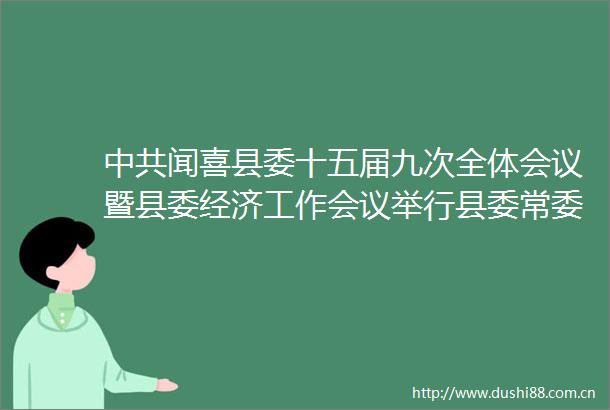 闻喜县委十五届九次全体会议暨县委经济工作会议举行县委常委会主持会议郝虎生讲话解更生作具体安排