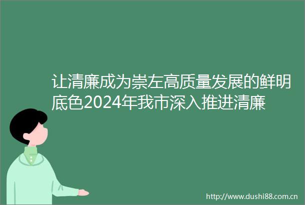 让清廉成为崇左高质量发展的鲜明底色2024年我市深入推进清廉建设提质增效工作综述