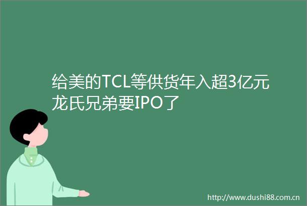 给美的TCL等供货年入超3亿元龙氏兄弟要IPO了