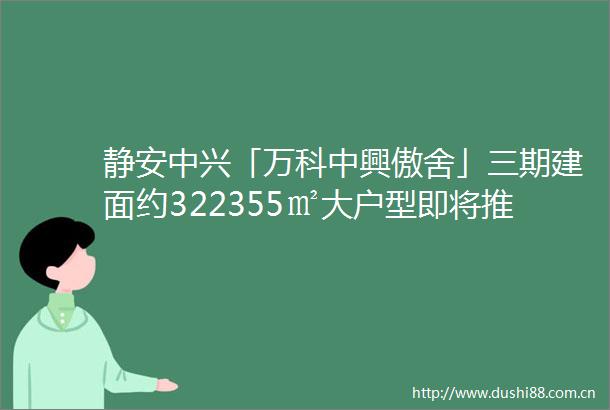 静安中兴「万科中興傲舍」三期建面约322355㎡大户型即将推直面中兴公园