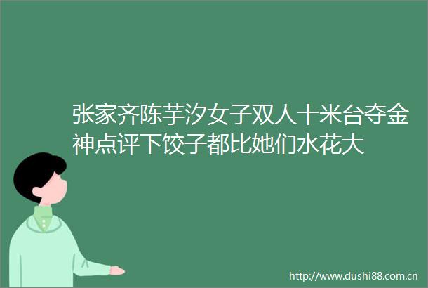 张家齐陈芋汐女子双人十米台夺金神点评下饺子都比她们水花大