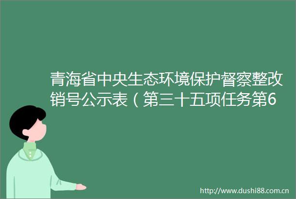 青海省中央生态环境保护督察整改销号公示表（第三十五项任务第6条整改措施）