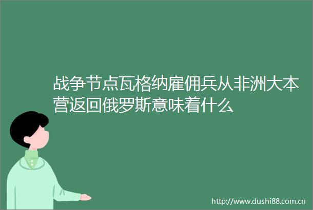 战争节点瓦格纳雇佣兵从非洲大本营返回俄罗斯意味着什么