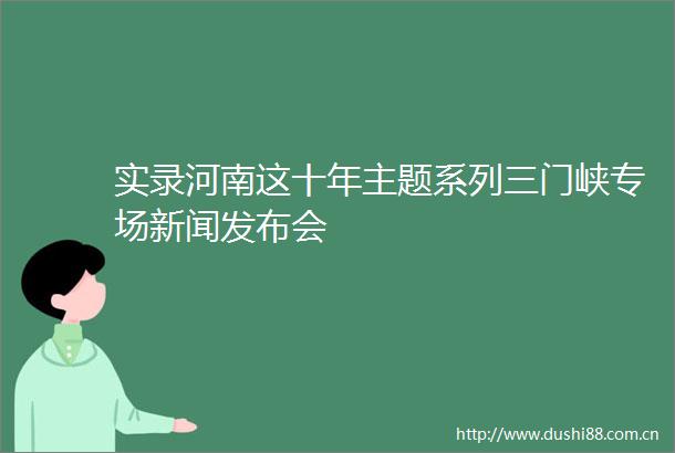 实录河南这十年主题系列三门峡专场新闻发布会