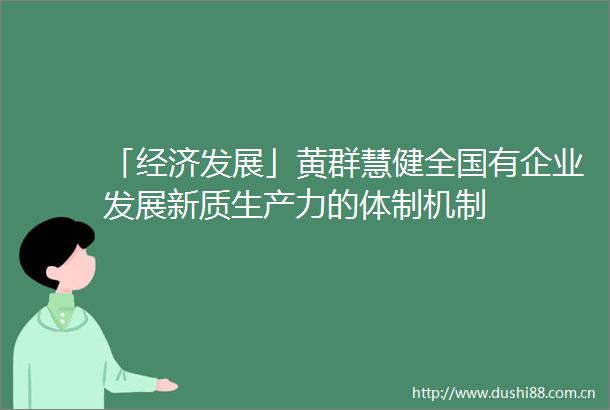 「经济发展」黄群慧健全国有企业发展新质生产力的体制机制