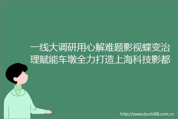 一线大调研用心解难题影视蝶变治理赋能车墩全力打造上海科技影都核心承载区