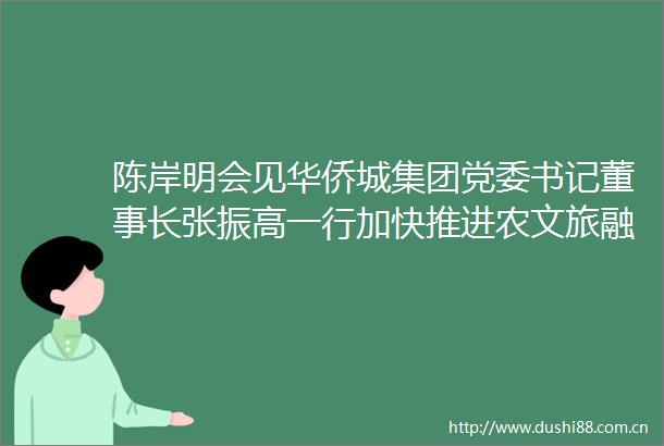 陈岸明会见华侨城集团党委书记董事长张振高一行加快推进农文旅融合发展把古劳水乡打造成为岭南水乡经典