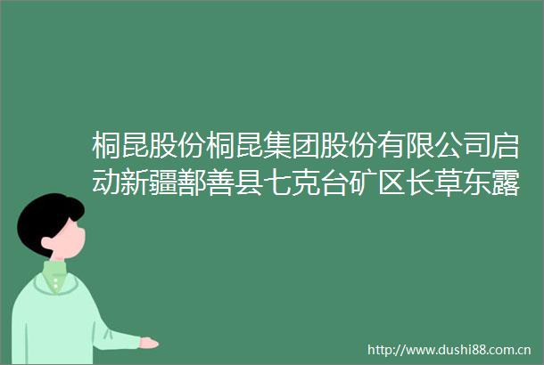 桐昆股份桐昆集团股份有限公司启动新疆鄯善县七克台矿区长草东露天煤矿项目建设