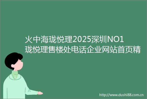 火中海珑悦理2025深圳NO1珑悦理售楼处电话企业网站首页精选深圳中海珑悦理房价户型图楼盘评测