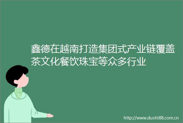 鑫德在越南打造集团式产业链覆盖茶文化餐饮珠宝等众多行业