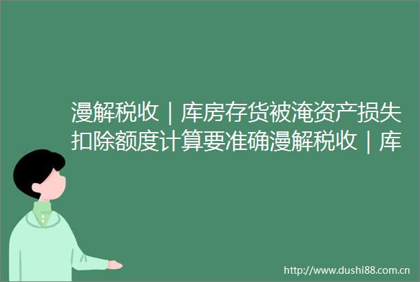 漫解税收｜库房存货被淹资产损失扣除额度计算要准确漫解税收｜库房存货被淹资产损失扣除额度计算要准确