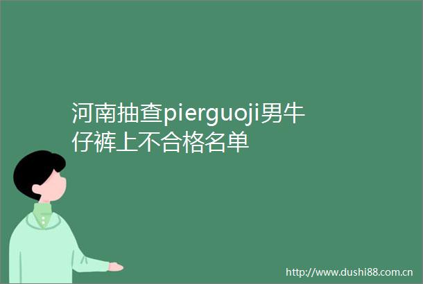 河南抽查pierguoji男牛仔裤上不合格名单