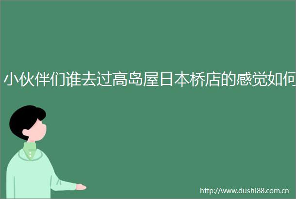 小伙伴们谁去过高岛屋桥店的感觉如何