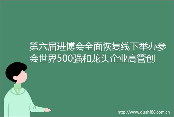 第六届进博会全面恢复线下举办参会世界500强和龙头企业高管创新高