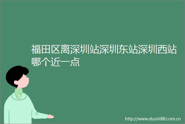 福田区离深圳站深圳东站深圳西站哪个近一点