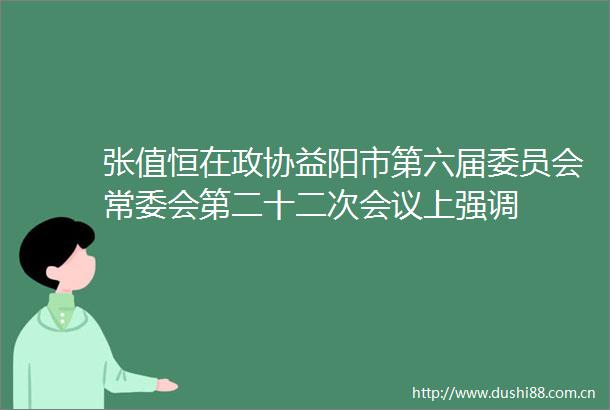张值恒在政协益阳市第六届委员会常委会第二十二次会议上强调