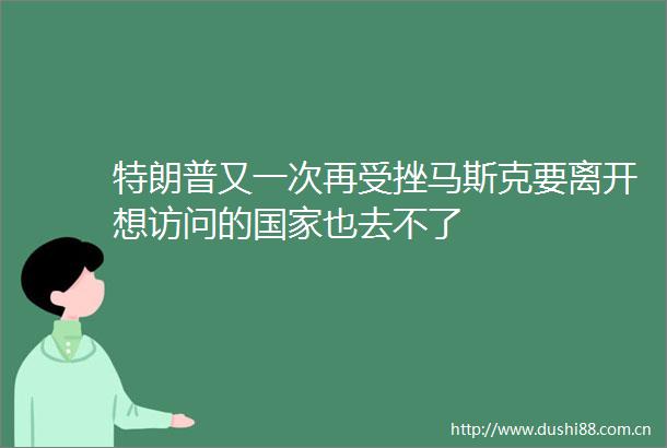 特朗普又一次再受挫马斯克要离开想访问的也去不了