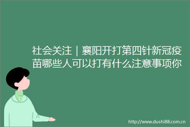 社会关注｜襄阳开打第四针新冠疫苗哪些人可以打有什么注意事项你想知道的都在这里