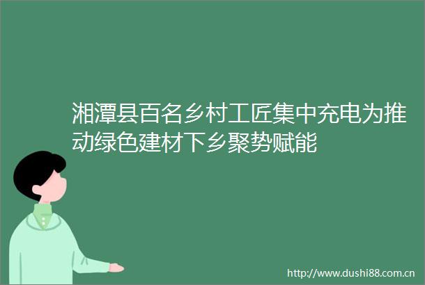湘潭县百名乡村工匠集中充电为推动绿色建材下乡聚势赋能