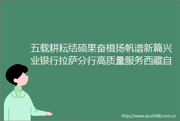 五载耕耘结硕果奋楫扬帆谱新篇兴业银行拉萨分行高质量服务西藏自治区经济社会发展