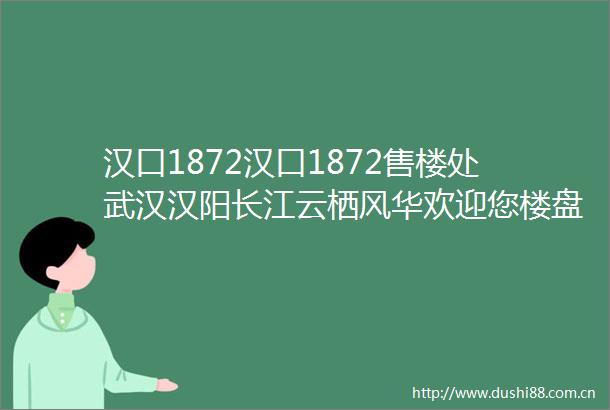 汉口1872汉口1872售楼处武汉汉阳长江云栖风华欢迎您楼盘详情
