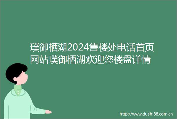 璞御栖湖2024售楼处电话首页网站璞御栖湖欢迎您楼盘详情