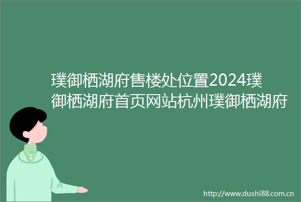 璞御栖湖府售楼处位置2024璞御栖湖府首页网站杭州璞御栖湖府楼盘详情