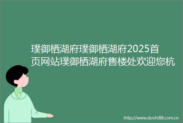 璞御栖湖府璞御栖湖府2025首页网站璞御栖湖府售楼处欢迎您杭州璞御栖湖府楼盘详情璞御栖湖售楼处位置璞御栖湖售楼处电话