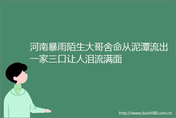 河南暴雨陌生大哥舍命从泥潭流出一家三口让人泪流满面