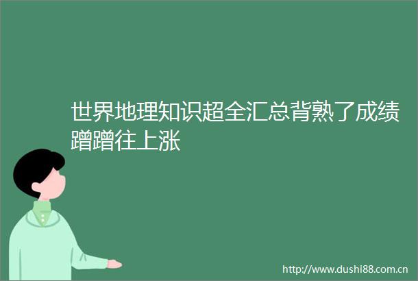 世界地理知识超全汇总背熟了成绩蹭蹭往上涨