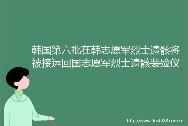 韩国第六批在韩志愿军烈士遗骸将被接运回国志愿军烈士遗骸装殓仪式今天举行