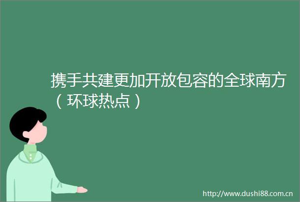 携手共建更加开放包容的全球南方（环球热点）