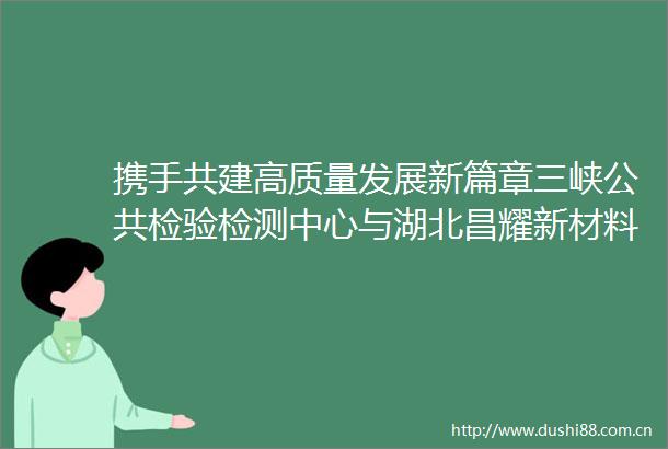 携手共建高质量发展新篇章三峡公共检验检测中心与湖北昌耀新材料股份有限公司达成共建共享合作协议