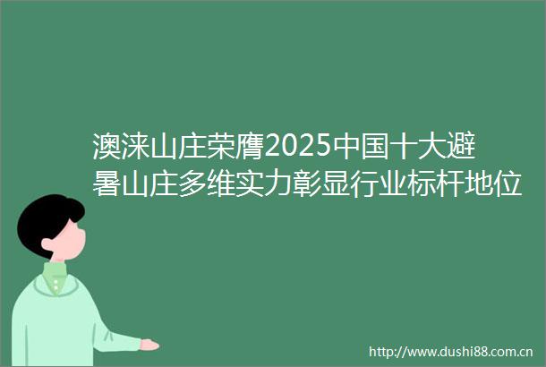 澳涞山庄荣膺2025十大避暑山庄多维实力彰显行业标杆地位