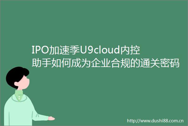 IPO加速季U9cloud内控助手如何成为企业合规的通关密码