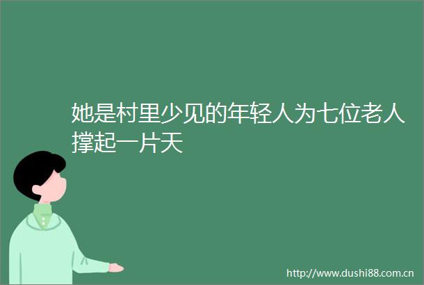 她是村里少见的年轻人为七位老人撑起一片天