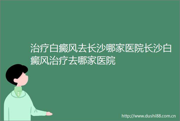 治疗白癜风去长沙哪家医院长沙白癜风治疗去哪家医院