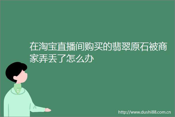 在淘宝直播间购买的翡翠原石被商家弄丢了怎么办