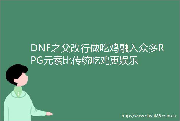 DNF之父改行做吃鸡融入众多RPG元素比传统吃鸡更娱乐