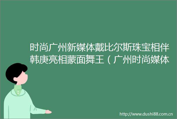时尚广州新媒体戴比尔斯珠宝相伴韩庚亮相蒙面舞王（广州时尚媒体）