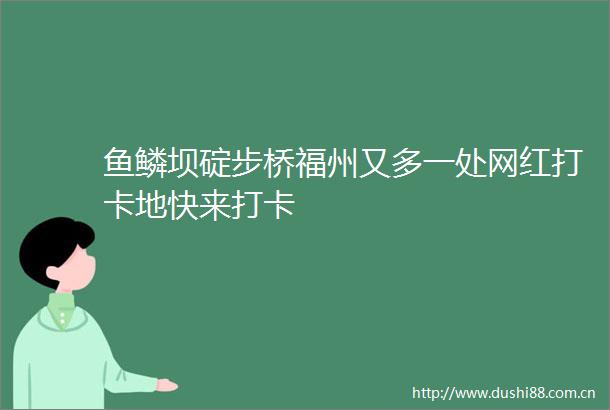鱼鳞坝碇步桥福州又多一处网红打卡地快来打卡