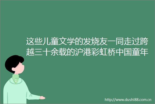 这些儿童文学的发烧友一同走过跨越三十余载的沪港彩虹桥童年专刊