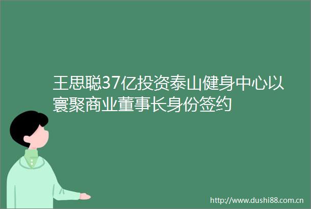 王思聪37亿投资泰山健身中心以寰聚商业董事长身份签约
