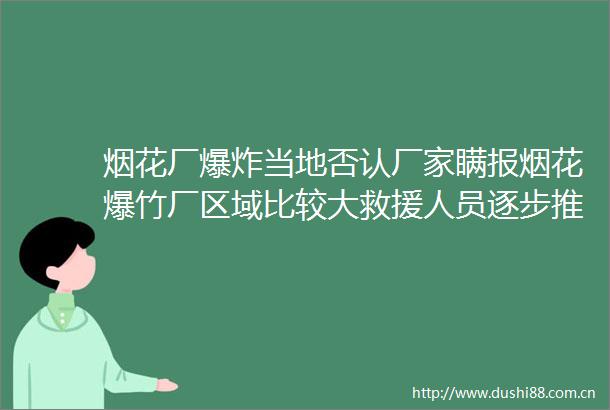 烟花厂当地否认厂家瞒报烟花爆竹厂区域比较大救援人员逐步推进搜救才找到遇难人员与伤员