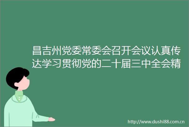 昌吉州党委常委会召开会议认真传达学习贯彻党的二十届三中全会精神研究部署昌吉州学习宣传贯彻会议精神工作