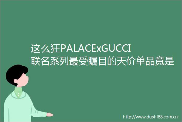 这么狂PALACExGUCCI联名系列最受瞩目的天价单品竟是它