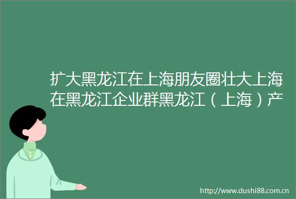 扩大黑龙江在上海朋友圈壮大上海在黑龙江企业群黑龙江（上海）产业合作交流恳谈会侧记投资