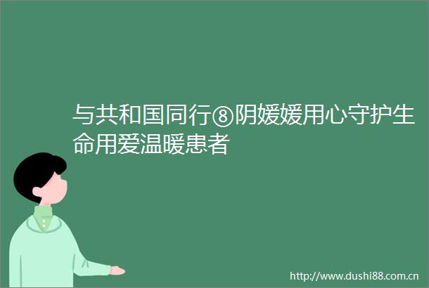 与共和国同行⑧阴媛媛用心守护生命用爱温暖患者