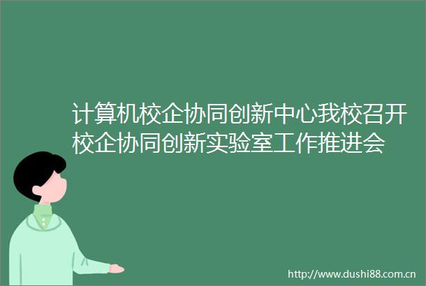 计算机校企协同创新中心我校召开校企协同创新实验室工作推进会